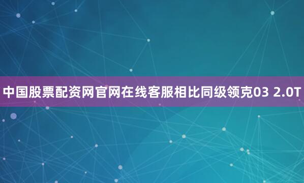 中国股票配资网官网在线客服相比同级领克03 2.0T