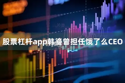 股票杠杆app韩鎏曾担任饿了么CEO