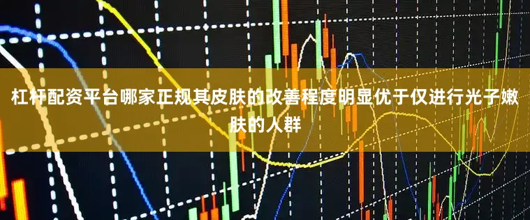 杠杆配资平台哪家正规其皮肤的改善程度明显优于仅进行光子嫩肤的人群
