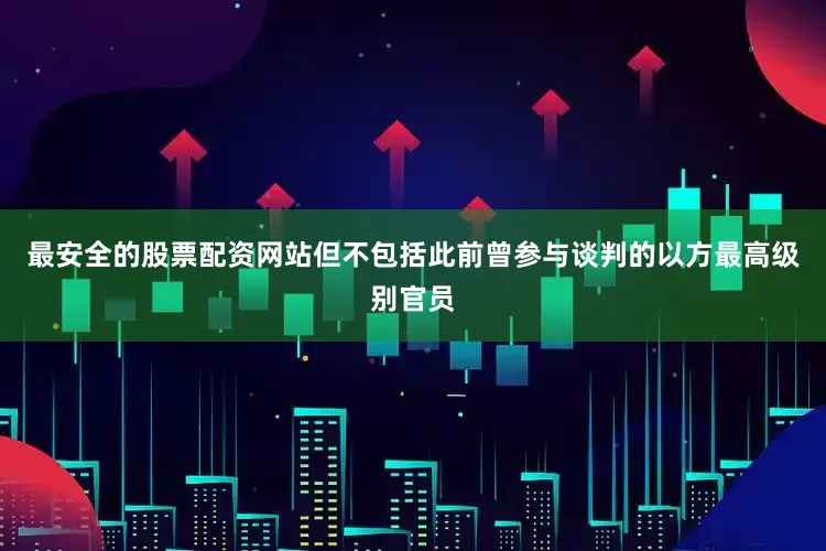 最安全的股票配资网站但不包括此前曾参与谈判的以方最高级别官员