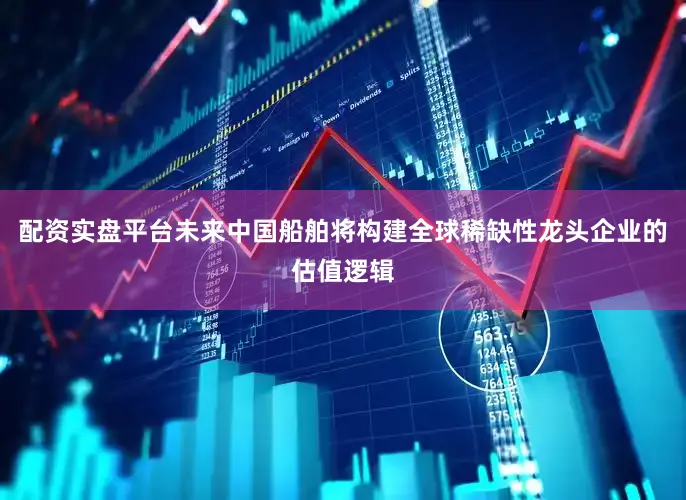 配资实盘平台未来中国船舶将构建全球稀缺性龙头企业的估值逻辑