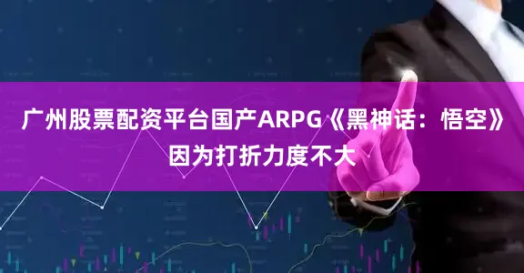广州股票配资平台国产ARPG《黑神话：悟空》因为打折力度不大