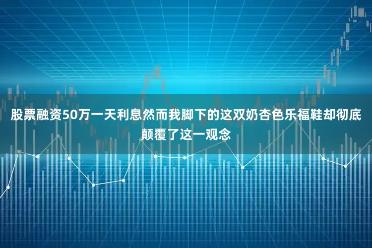股票融资50万一天利息然而我脚下的这双奶杏色乐福鞋却彻底颠覆了这一观念