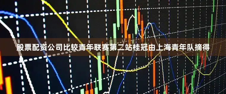 股票配资公司比较青年联赛第二站桂冠由上海青年队摘得