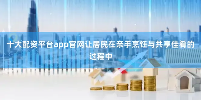 十大配资平台app官网让居民在亲手烹饪与共享佳肴的过程中