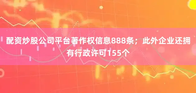 配资炒股公司平台著作权信息888条；此外企业还拥有行政许可155个