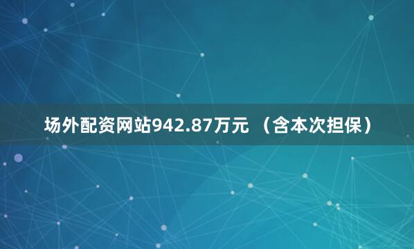 场外配资网站942.87万元 （含本次担保）