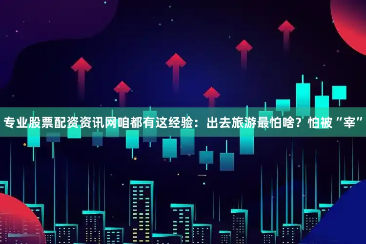 专业股票配资资讯网咱都有这经验：出去旅游最怕啥？怕被“宰”