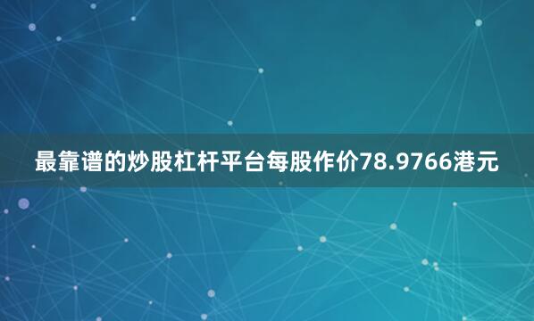 最靠谱的炒股杠杆平台每股作价78.9766港元